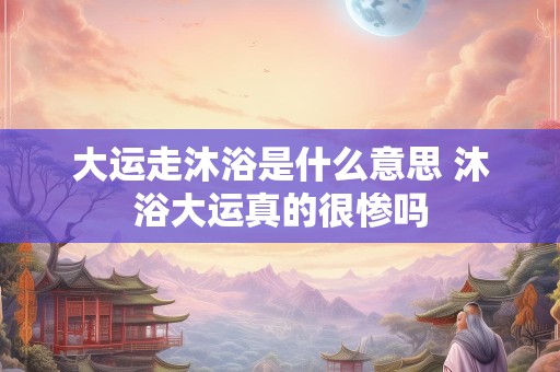 大运走沐浴是什么意思 沐浴大运真的很惨吗