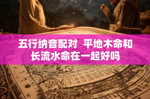 五行纳音配对  平地木命和长流水命在一起好吗