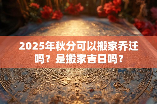 2025年秋分可以搬家乔迁吗？是搬家吉日吗？