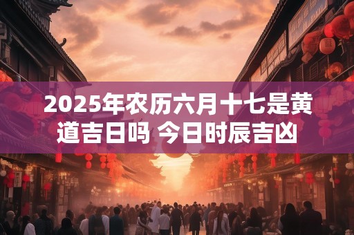 2025年农历六月十七是黄道吉日吗 今日时辰吉凶