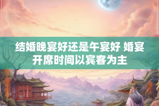 结婚晚宴好还是午宴好 婚宴开席时间以宾客为主