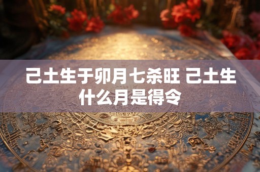己土生于卯月七杀旺 己土生什么月是得令