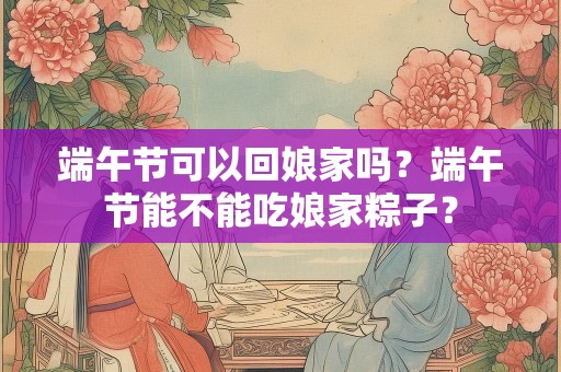 端午节可以回娘家吗？端午节能不能吃娘家粽子？