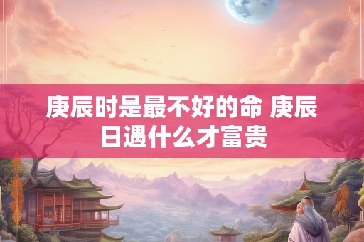庚辰时是最不好的命 庚辰日遇什么才富贵