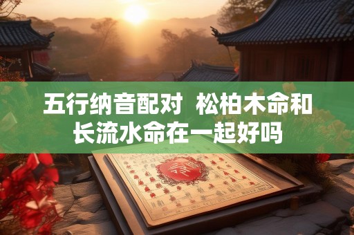 五行纳音配对  松柏木命和长流水命在一起好吗