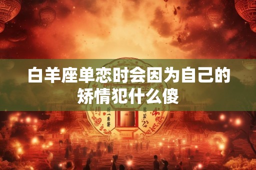 白羊座单恋时会因为自己的矫情犯什么傻