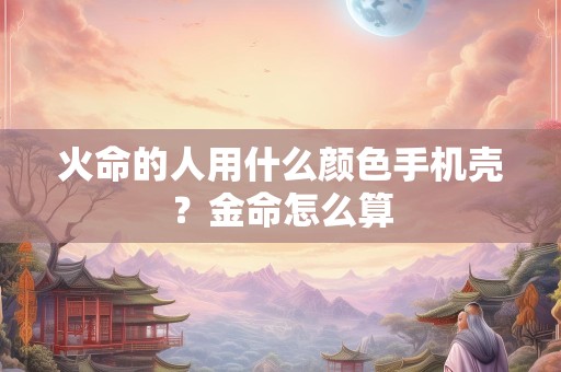 火命的人用什么颜色手机壳？金命怎么算