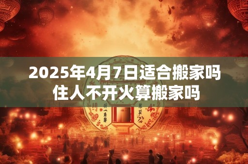 2025年4月7日适合搬家吗 住人不开火算搬家吗