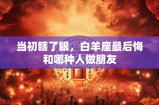 当初瞎了眼，白羊座最后悔和哪种人做朋友