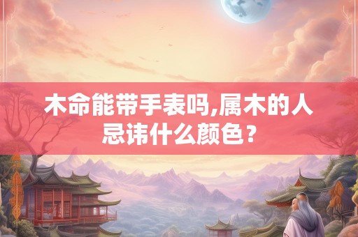 木命能带手表吗,属木的人忌讳什么颜色？