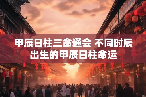 甲辰日柱三命通会 不同时辰出生的甲辰日柱命运