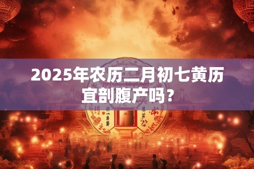 2025年农历二月初七黄历宜剖腹产吗？
