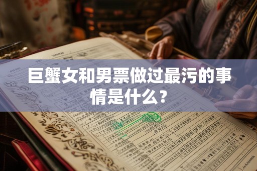 巨蟹女和男票做过最污的事情是什么？