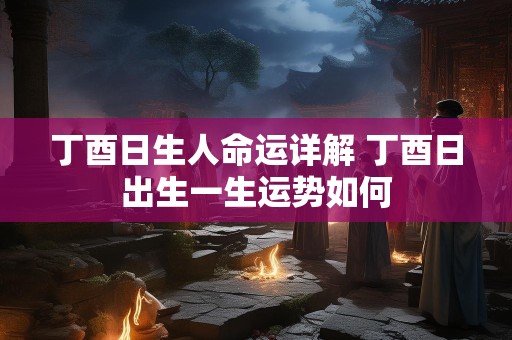 丁酉日生人命运详解 丁酉日出生一生运势如何