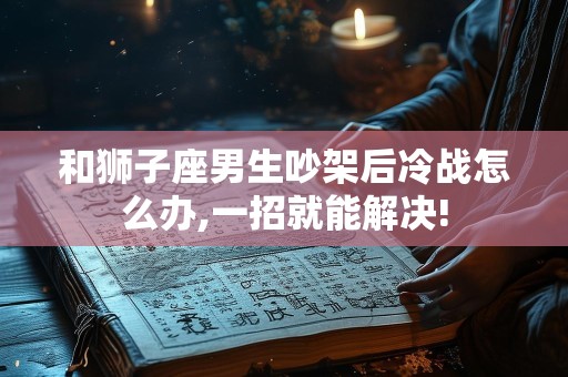 和狮子座男生吵架后冷战怎么办,一招就能解决!