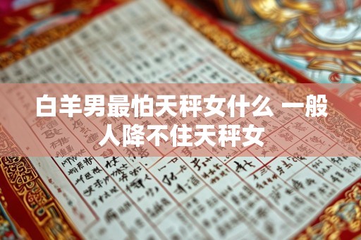 白羊男最怕天秤女什么 一般人降不住天秤女