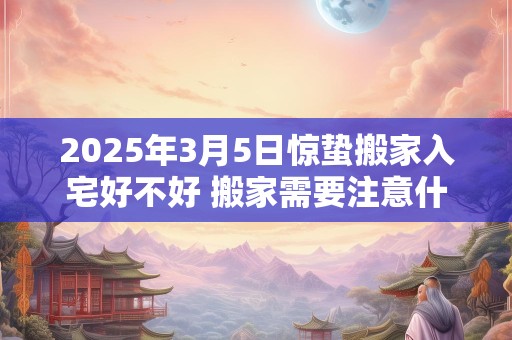 2025年3月5日惊蛰搬家入宅好不好 搬家需要注意什么