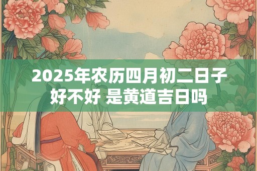 2025年农历四月初二日子好不好 是黄道吉日吗