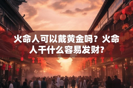 火命人可以戴黄金吗？火命人干什么容易发财？