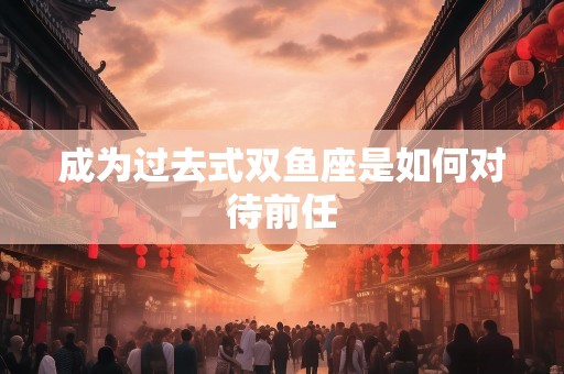 成为过去式双鱼座是如何对待前任