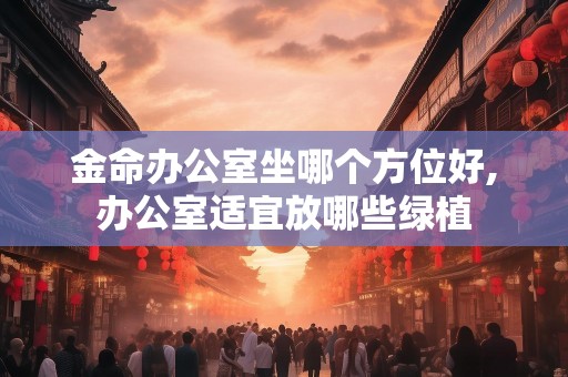 金命办公室坐哪个方位好,办公室适宜放哪些绿植
