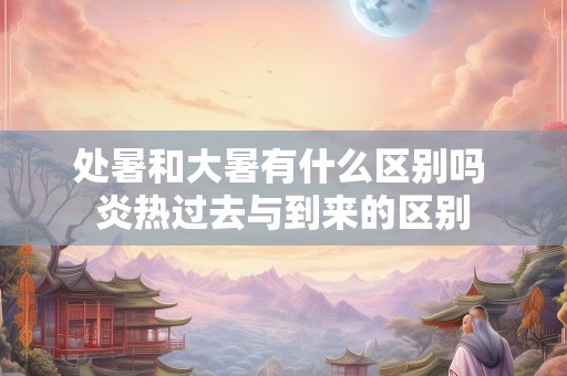 处暑和大暑有什么区别吗 炎热过去与到来的区别