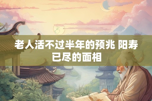 老人活不过半年的预兆 阳寿已尽的面相