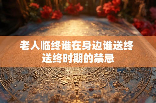 老人临终谁在身边谁送终 送终时期的禁忌