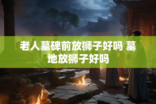 老人墓碑前放狮子好吗 墓地放狮子好吗