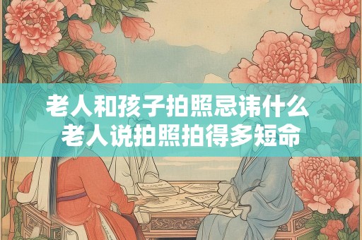 老人和孩子拍照忌讳什么 老人说拍照拍得多短命
