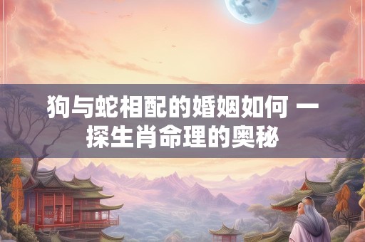 狗与蛇相配的婚姻如何 一探生肖命理的奥秘
