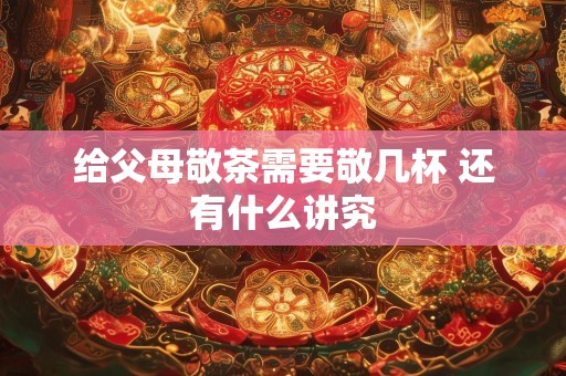 给父母敬茶需要敬几杯 还有什么讲究