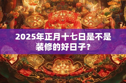2025年正月十七日是不是装修的好日子？