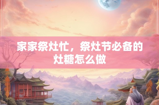 家家祭灶忙，祭灶节必备的灶糖怎么做