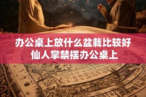 办公桌上放什么盆栽比较好 仙人掌禁摆办公桌上