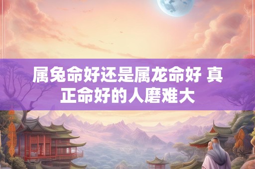 属兔命好还是属龙命好 真正命好的人磨难大