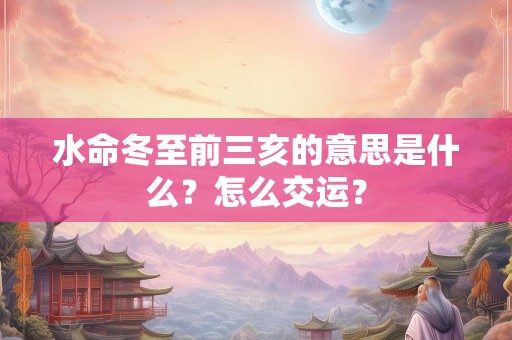 水命冬至前三亥的意思是什么？怎么交运？