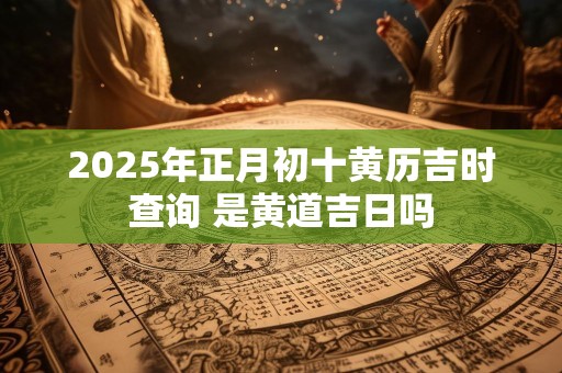 2025年正月初十黄历吉时查询 是黄道吉日吗
