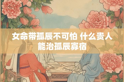 女命带孤辰不可怕 什么贵人能治孤辰寡宿
