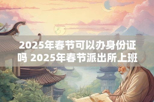 2025年春节可以办身份证吗 2025年春节派出所上班吗