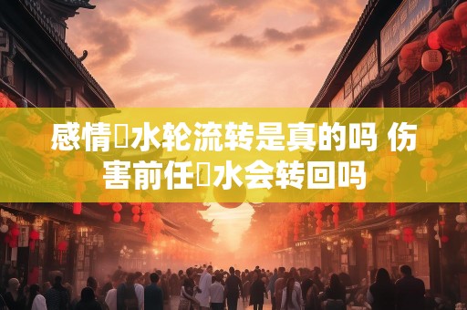 感情風水轮流转是真的吗 伤害前任風水会转回吗