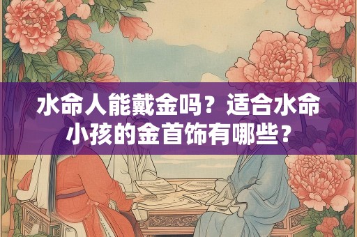 水命人能戴金吗？适合水命小孩的金首饰有哪些？