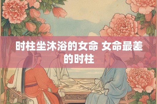 时柱坐沐浴的女命 女命最差的时柱