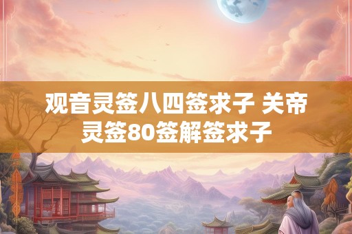 观音灵签八四签求子 关帝灵签80签解签求子