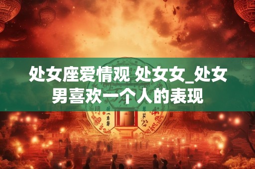 处女座爱情观 处女女_处女男喜欢一个人的表现