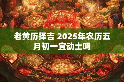 老黄历择吉 2025年农历五月初一宜动土吗