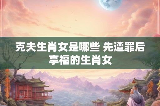 克夫生肖女是哪些 先遭罪后享福的生肖女