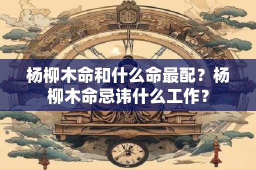 杨柳木命和什么命最配？杨柳木命忌讳什么工作？
