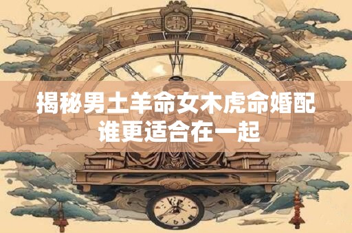 揭秘男土羊命女木虎命婚配 谁更适合在一起