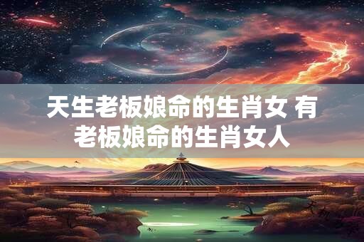 天生老板娘命的生肖女 有老板娘命的生肖女人